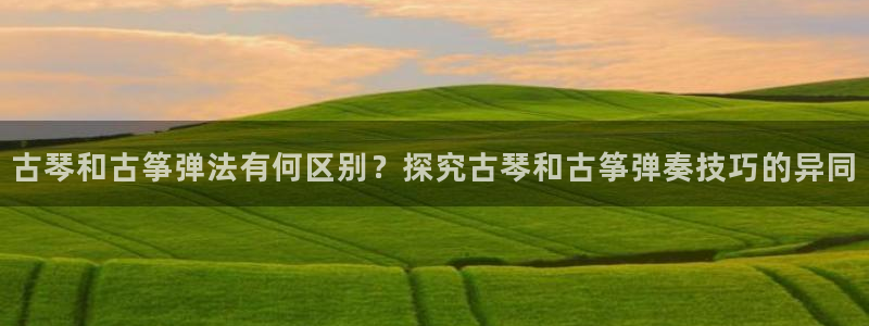 ks8凯发官方网站：古琴和古筝弹法有何区别？探究古琴和古筝弹